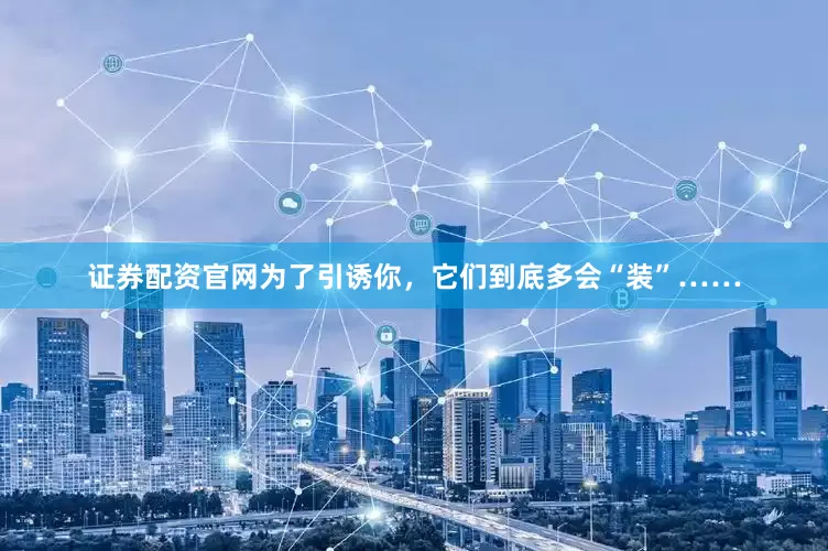 证券配资官网为了引诱你，它们到底多会“装”……