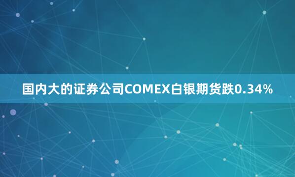 国内大的证券公司COMEX白银期货跌0.34%