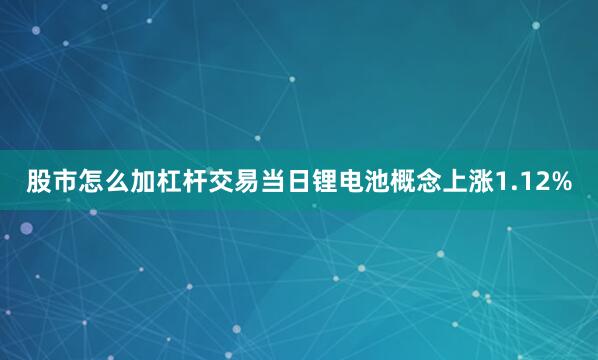 股市怎么加杠杆交易当日锂电池概念上涨1.12%
