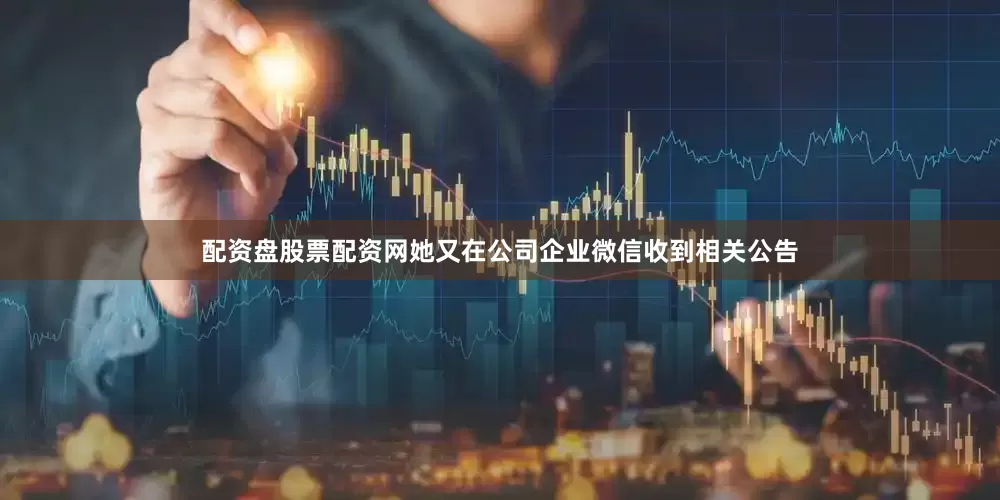 配资盘股票配资网她又在公司企业微信收到相关公告