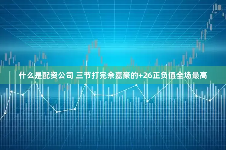 什么是配资公司 三节打完余嘉豪的+26正负值全场最高
