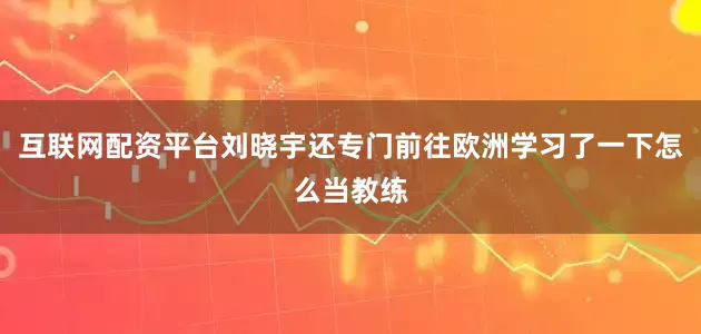 互联网配资平台刘晓宇还专门前往欧洲学习了一下怎么当教练
