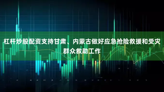 杠杆炒股配资支持甘肃、内蒙古做好应急抢险救援和受灾群众救助工作
